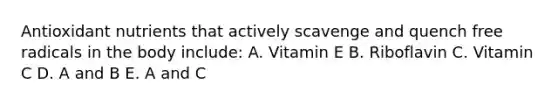 Antioxidant nutrients that actively scavenge and quench free radicals in the body include: A. Vitamin E B. Riboflavin C. Vitamin C D. A and B E. A and C