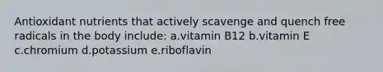 Antioxidant nutrients that actively scavenge and quench free radicals in the body include: a.vitamin B12 b.vitamin E c.chromium d.potassium e.riboflavin