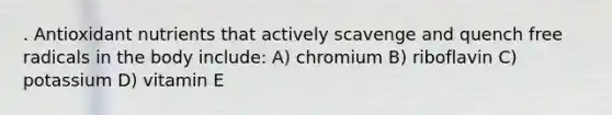. Antioxidant nutrients that actively scavenge and quench free radicals in the body include: A) chromium B) riboflavin C) potassium D) vitamin E