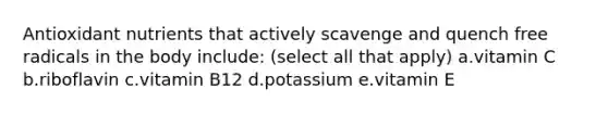 Antioxidant nutrients that actively scavenge and quench free radicals in the body include: (select all that apply) a.vitamin C b.riboflavin c.vitamin B12 d.potassium e.vitamin E