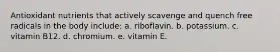 Antioxidant nutrients that actively scavenge and quench free radicals in the body include: a. riboflavin. b. potassium. c. vitamin B12. d. chromium. e. vitamin E.