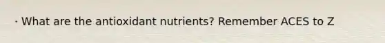 · What are the antioxidant nutrients? Remember ACES to Z