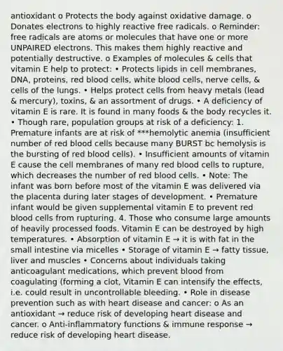 antioxidant o Protects the body against oxidative damage. o Donates electrons to highly reactive free radicals. o Reminder: free radicals are atoms or molecules that have one or more UNPAIRED electrons. This makes them highly reactive and potentially destructive. o Examples of molecules & cells that vitamin E help to protect: • Protects lipids in cell membranes, DNA, proteins, red blood cells, white blood cells, nerve cells, & cells of the lungs. • Helps protect cells from heavy metals (lead & mercury), toxins, & an assortment of drugs. • A deficiency of vitamin E is rare. It is found in many foods & the body recycles it. • Though rare, population groups at risk of a deficiency: 1. Premature infants are at risk of ***hemolytic anemia (insufficient number of red blood cells because many BURST bc hemolysis is the bursting of red blood cells). • Insufficient amounts of vitamin E cause the cell membranes of many red blood cells to rupture, which decreases the number of red blood cells. • Note: The infant was born before most of the vitamin E was delivered via the placenta during later stages of development. • Premature infant would be given supplemental vitamin E to prevent red blood cells from rupturing. 4. Those who consume large amounts of heavily processed foods. Vitamin E can be destroyed by high temperatures. • Absorption of vitamin E → it is with fat in the small intestine via micelles • Storage of vitamin E → fatty tissue, liver and muscles • Concerns about individuals taking anticoagulant medications, which prevent blood from coagulating (forming a clot, Vitamin E can intensify the effects, i.e. could result in uncontrollable bleeding. • Role in disease prevention such as with heart disease and cancer: o As an antioxidant → reduce risk of developing heart disease and cancer. o Anti-inflammatory functions & immune response → reduce risk of developing heart disease.