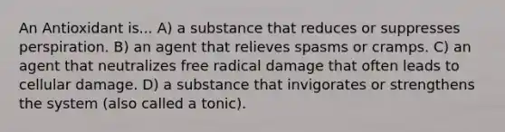 An Antioxidant is... A) a substance that reduces or suppresses perspiration. B) an agent that relieves spasms or cramps. C) an agent that neutralizes free radical damage that often leads to cellular damage. D) a substance that invigorates or strengthens the system (also called a tonic).