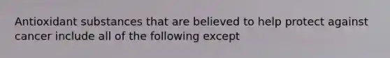 Antioxidant substances that are believed to help protect against cancer include all of the following except
