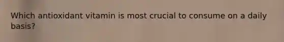 Which antioxidant vitamin is most crucial to consume on a daily basis?