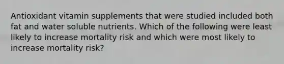 Antioxidant vitamin supplements that were studied included both fat and water soluble nutrients. Which of the following were least likely to increase mortality risk and which were most likely to increase mortality risk?