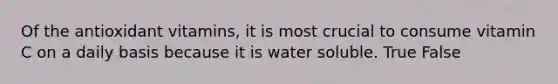 Of the antioxidant vitamins, it is most crucial to consume vitamin C on a daily basis because it is water soluble. True False