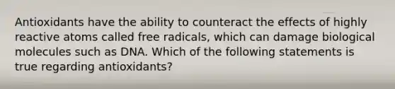 Antioxidants have the ability to counteract the effects of highly reactive atoms called free radicals, which can damage biological molecules such as DNA. Which of the following statements is true regarding antioxidants?