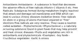 Antioxidants Antioxidants : A substance in food that decreases the adverse effects of free radicals Vitamin C Vitamin E etc. Free Radicals: Substances formed during metabolism (highly reactive) that attack and damage cell membranes and DNA which can lead to various chronic diseases Oxidative Stress: Free radicals An atom or a group of atoms that have unpaired or "free" electrons Free radicals are very reactive. They cause a reaction called oxidation - Phytochemicals •Phytochemical = a naturally occurring substance found in plant foods that may help prevent and treat chronic diseases •Fruits and vegetables are rich in antioxidants and phytochemicals •Examples: -Soy foods -Cruciferous vegetables -Garlic & onions