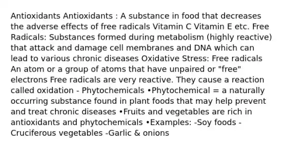 Antioxidants Antioxidants : A substance in food that decreases the adverse effects of free radicals Vitamin C Vitamin E etc. Free Radicals: Substances formed during metabolism (highly reactive) that attack and damage cell membranes and DNA which can lead to various chronic diseases Oxidative Stress: Free radicals An atom or a group of atoms that have unpaired or "free" electrons Free radicals are very reactive. They cause a reaction called oxidation - Phytochemicals •Phytochemical = a naturally occurring substance found in plant foods that may help prevent and treat chronic diseases •Fruits and vegetables are rich in antioxidants and phytochemicals •Examples: -Soy foods -Cruciferous vegetables -Garlic & onions