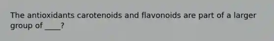 The antioxidants carotenoids and flavonoids are part of a larger group of ____?