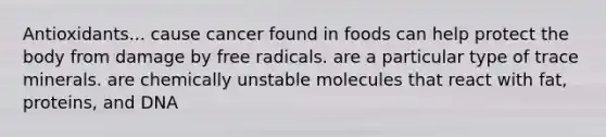 Antioxidants... cause cancer found in foods can help protect the body from damage by free radicals. are a particular type of trace minerals. are chemically unstable molecules that react with fat, proteins, and DNA