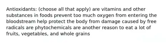 Antioxidants: (choose all that apply) are vitamins and other substances in foods prevent too much oxygen from entering the bloodstream help protect the body from damage caused by free radicals are phytochemicals are another reason to eat a lot of fruits, vegetables, and whole grains