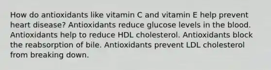 How do antioxidants like vitamin C and vitamin E help prevent heart disease? Antioxidants reduce glucose levels in the blood. Antioxidants help to reduce HDL cholesterol. Antioxidants block the reabsorption of bile. Antioxidants prevent LDL cholesterol from breaking down.