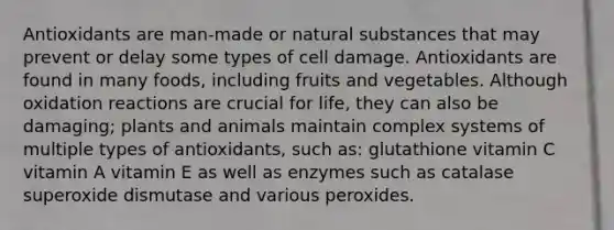 Antioxidants are man-made or natural substances that may prevent or delay some types of cell damage. Antioxidants are found in many foods, including fruits and vegetables. Although oxidation reactions are crucial for life, they can also be damaging; plants and animals maintain complex systems of multiple types of antioxidants, such as: glutathione vitamin C vitamin A vitamin E as well as enzymes such as catalase superoxide dismutase and various peroxides.