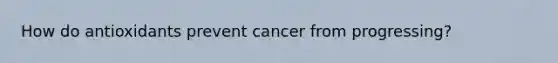 How do antioxidants prevent cancer from progressing?