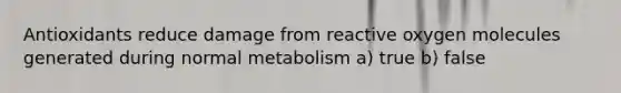 Antioxidants reduce damage from reactive oxygen molecules generated during normal metabolism a) true b) false