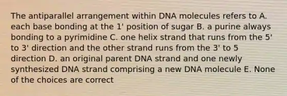 The antiparallel arrangement within DNA molecules refers to A. each base bonding at the 1' position of sugar B. a purine always bonding to a pyrimidine C. one helix strand that runs from the 5' to 3' direction and the other strand runs from the 3' to 5 direction D. an original parent DNA strand and one newly synthesized DNA strand comprising a new DNA molecule E. None of the choices are correct