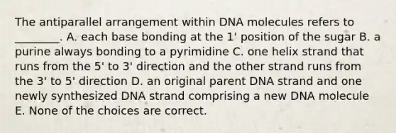 The antiparallel arrangement within DNA molecules refers to ________. A. each base bonding at the 1' position of the sugar B. a purine always bonding to a pyrimidine C. one helix strand that runs from the 5' to 3' direction and the other strand runs from the 3' to 5' direction D. an original parent DNA strand and one newly synthesized DNA strand comprising a new DNA molecule E. None of the choices are correct.