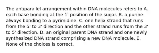 The antiparallel arrangement within DNA molecules refers to A. each base bonding at the 1' position of the sugar. B. a purine always bonding to a pyrimidine. C. one helix strand that runs from the 5' to 3' direction and the other strand runs from the 3' to 5' direction. D. an original parent DNA strand and one newly synthesized DNA strand comprising a new DNA molecule. E. None of the choices is correct.