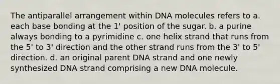 The antiparallel arrangement within DNA molecules refers to a. each base bonding at the 1' position of the sugar. b. a purine always bonding to a pyrimidine c. one helix strand that runs from the 5' to 3' direction and the other strand runs from the 3' to 5' direction. d. an original parent DNA strand and one newly synthesized DNA strand comprising a new DNA molecule.