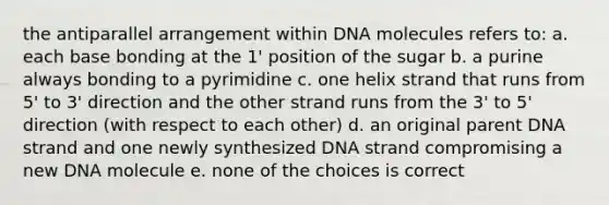 the antiparallel arrangement within DNA molecules refers to: a. each base bonding at the 1' position of the sugar b. a purine always bonding to a pyrimidine c. one helix strand that runs from 5' to 3' direction and the other strand runs from the 3' to 5' direction (with respect to each other) d. an original parent DNA strand and one newly synthesized DNA strand compromising a new DNA molecule e. none of the choices is correct