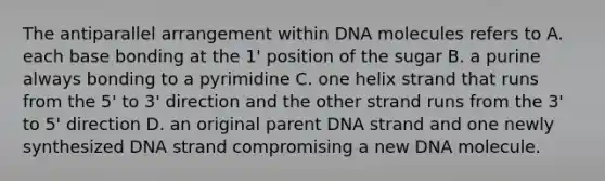 The antiparallel arrangement within DNA molecules refers to A. each base bonding at the 1' position of the sugar B. a purine always bonding to a pyrimidine C. one helix strand that runs from the 5' to 3' direction and the other strand runs from the 3' to 5' direction D. an original parent DNA strand and one newly synthesized DNA strand compromising a new DNA molecule.