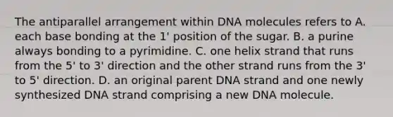 The antiparallel arrangement within DNA molecules refers to A. each base bonding at the 1' position of the sugar. B. a purine always bonding to a pyrimidine. C. one helix strand that runs from the 5' to 3' direction and the other strand runs from the 3' to 5' direction. D. an original parent DNA strand and one newly synthesized DNA strand comprising a new DNA molecule.