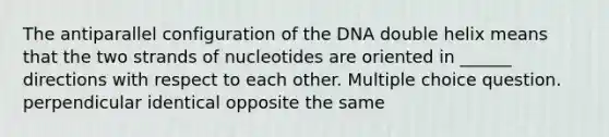 The antiparallel configuration of the DNA double helix means that the two strands of nucleotides are oriented in ______ directions with respect to each other. Multiple choice question. perpendicular identical opposite the same