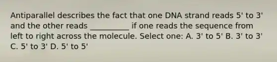 Antiparallel describes the fact that one DNA strand reads 5' to 3' and the other reads __________ if one reads the sequence from left to right across the molecule. Select one: A. 3' to 5' B. 3' to 3' C. 5' to 3' D. 5' to 5'