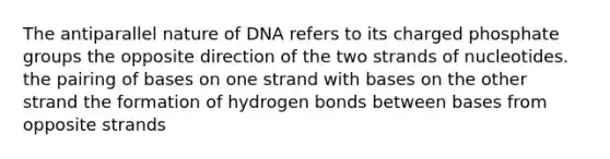 The antiparallel nature of DNA refers to its charged phosphate groups the opposite direction of the two strands of nucleotides. the pairing of bases on one strand with bases on the other strand the formation of hydrogen bonds between bases from opposite strands