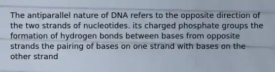 The antiparallel nature of DNA refers to the opposite direction of the two strands of nucleotides. its charged phosphate groups the formation of hydrogen bonds between bases from opposite strands the pairing of bases on one strand with bases on the other strand