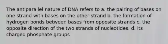 The antiparallel nature of DNA refers to a. the pairing of bases on one strand with bases on the other strand b. the formation of hydrogen bonds between bases from opposite strands c. the opposite direction of the two strands of nucleotides. d. its charged phosphate groups