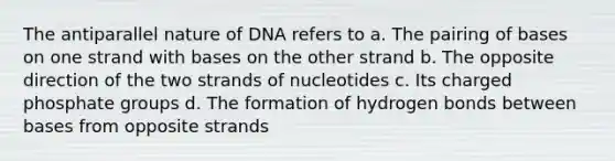 The antiparallel nature of DNA refers to a. The pairing of bases on one strand with bases on the other strand b. The opposite direction of the two strands of nucleotides c. Its charged phosphate groups d. The formation of hydrogen bonds between bases from opposite strands