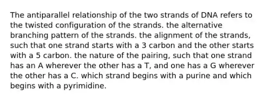 The antiparallel relationship of the two strands of DNA refers to the twisted configuration of the strands. the alternative branching pattern of the strands. the alignment of the strands, such that one strand starts with a 3 carbon and the other starts with a 5 carbon. the nature of the pairing, such that one strand has an A wherever the other has a T, and one has a G wherever the other has a C. which strand begins with a purine and which begins with a pyrimidine.