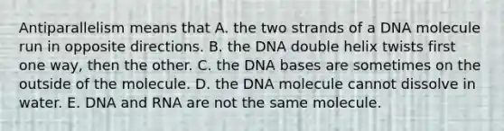 Antiparallelism means that A. the two strands of a DNA molecule run in opposite directions. B. the DNA double helix twists first one way, then the other. C. the DNA bases are sometimes on the outside of the molecule. D. the DNA molecule cannot dissolve in water. E. <a href='https://www.questionai.com/knowledge/kMOJ8i4uYe-dna-and-rna' class='anchor-knowledge'>dna and rna</a> are not the same molecule.