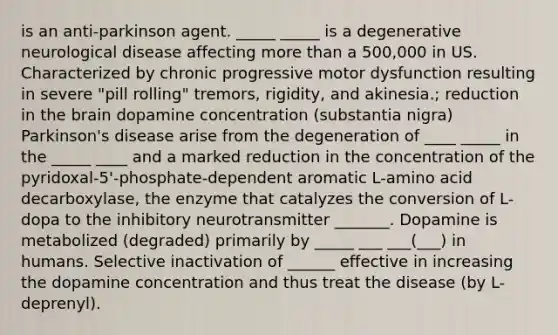 is an anti-parkinson agent. _____ _____ is a degenerative neurological disease affecting more than a 500,000 in US. Characterized by chronic progressive motor dysfunction resulting in severe "pill rolling" tremors, rigidity, and akinesia.; reduction in the brain dopamine concentration (substantia nigra) Parkinson's disease arise from the degeneration of ____ _____ in the _____ ____ and a marked reduction in the concentration of the pyridoxal-5'-phosphate-dependent aromatic L-amino acid decarboxylase, the enzyme that catalyzes the conversion of L-dopa to the inhibitory neurotransmitter _______. Dopamine is metabolized (degraded) primarily by _____ ___ ___(___) in humans. Selective inactivation of ______ effective in increasing the dopamine concentration and thus treat the disease (by L-deprenyl).