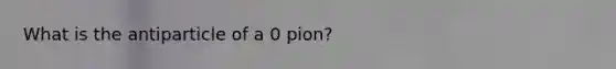 What is the antiparticle of a 0 pion?