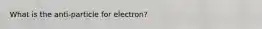 What is the anti-particle for electron?