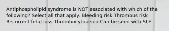 Antiphospholipid syndrome is NOT associated with which of the following? Select all that apply. Bleeding risk Thrombus risk Recurrent fetal loss Thrombocytopenia Can be seen with SLE