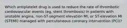 Which antiplatelet drug is used to reduce the rate of thrombotic cardiovascular events (eg, stent thrombosis) in patients with unstable angina, non-ST-segment elevation MI, or ST-elevation MI (STEMI) managed with percutaneous coronary intervention (PCI)?