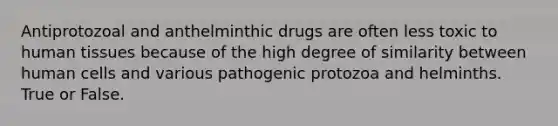 Antiprotozoal and anthelminthic drugs are often less toxic to human tissues because of the high degree of similarity between human cells and various pathogenic protozoa and helminths. True or False.