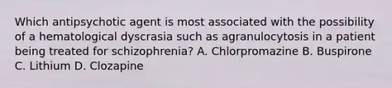 Which antipsychotic agent is most associated with the possibility of a hematological dyscrasia such as agranulocytosis in a patient being treated for schizophrenia? A. Chlorpromazine B. Buspirone C. Lithium D. Clozapine