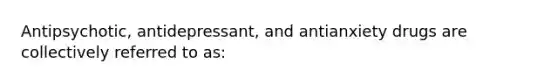 Antipsychotic, antidepressant, and antianxiety drugs are collectively referred to as: