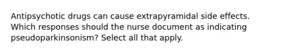 Antipsychotic drugs can cause extrapyramidal side effects. Which responses should the nurse document as indicating pseudoparkinsonism? Select all that apply.