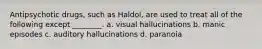 Antipsychotic drugs, such as Haldol, are used to treat all of the following except ________. a. visual hallucinations b. manic episodes c. auditory hallucinations d. paranoia