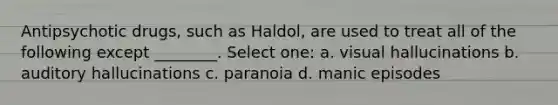 Antipsychotic drugs, such as Haldol, are used to treat all of the following except ________. Select one: a. visual hallucinations b. auditory hallucinations c. paranoia d. manic episodes