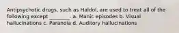 Antipsychotic drugs, such as Haldol, are used to treat all of the following except ________. a. Manic episodes b. Visual hallucinations c. Paranoia d. Auditory hallucinations