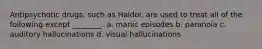 Antipsychotic drugs, such as Haldol, are used to treat all of the following except ________. a. manic episodes b. paranoia c. auditory hallucinations d. visual hallucinations